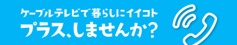 ケーブルテレビで暮らしにイイコト プラス、しませんか？